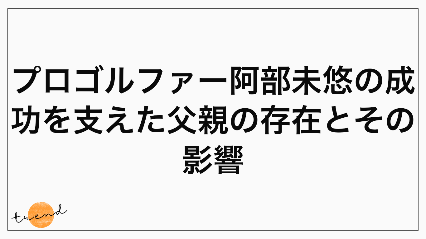 プロゴルファー阿部未悠の成功を支えた父親の存在とその影響